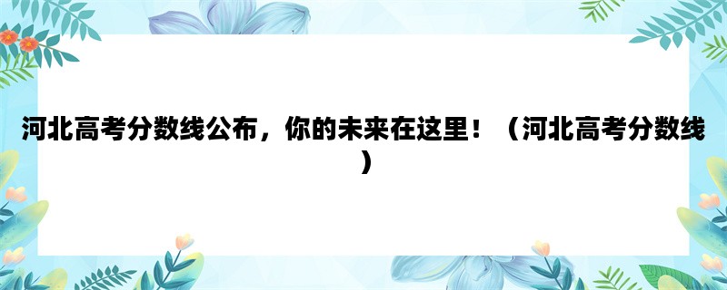 河北高考分数线公布，你的未来在这里！（河北高考分数线）