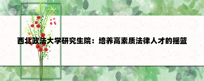 西北政法大学研究生院：培养高素质法律人才的摇篮