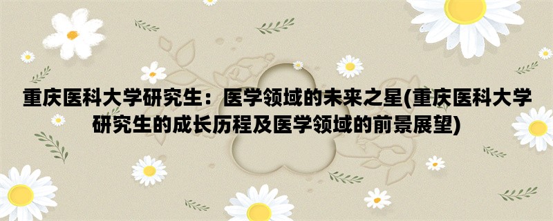 重庆医科大学研究生：医学领域的未来之星(重庆医科大学研究生的成长历程及医学领域的前景展望)