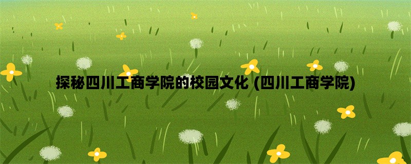 探秘四川工商学院的校园文化 (四川工商学院)
