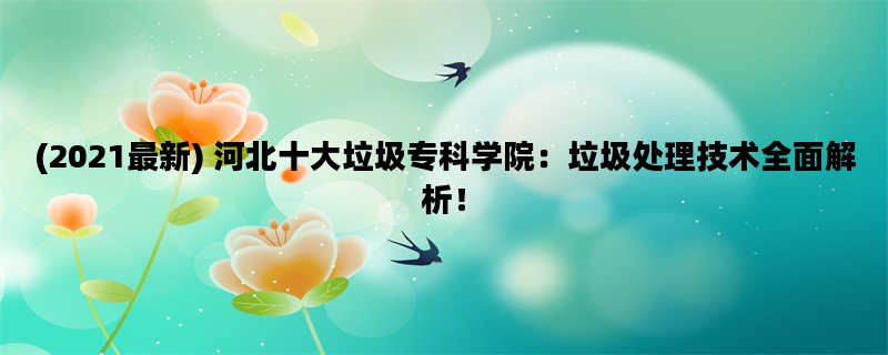 (2021最新) 河北十大垃圾专科学院：垃圾处理技术全面解析！