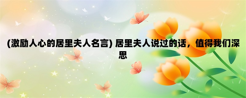 (激励人心的居里夫人名言) 居里夫人说过的话，值得我们深思