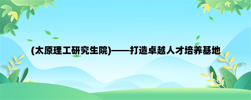 (太原理工研究生院)——打造卓越人才培养基地