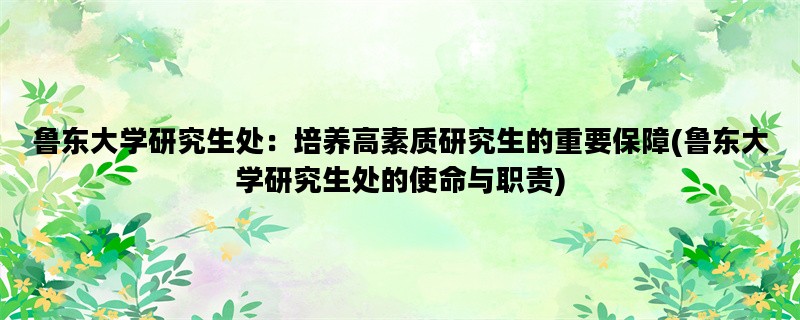 鲁东大学研究生处：培养高素质研究生的重要保障(鲁东大学研究生处的使命与职责)