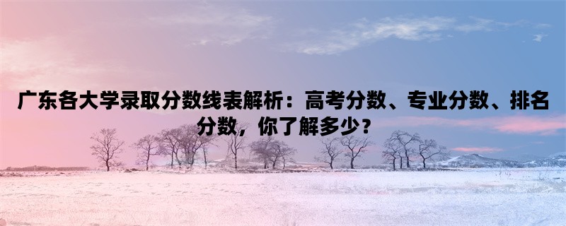 广东各大学录取分数线表解析：高考分数、专业分数、排名分数，你了解多少？