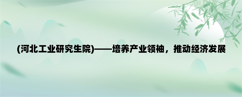 (河北工业研究生院)——培养产业领袖，推动经济发展