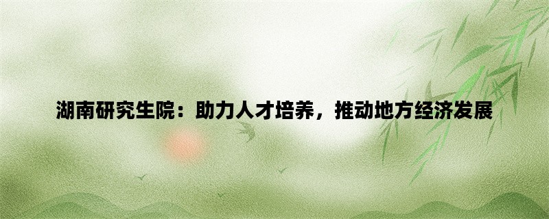 湖南研究生院：助力人才培养，推动地方经济发展
