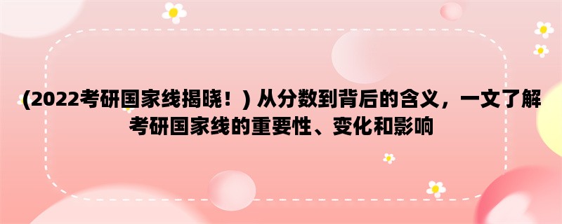 (2022考研国家线揭晓！) 从分数到背后的含义，一文了解考研国家线的重要性、变化和影响