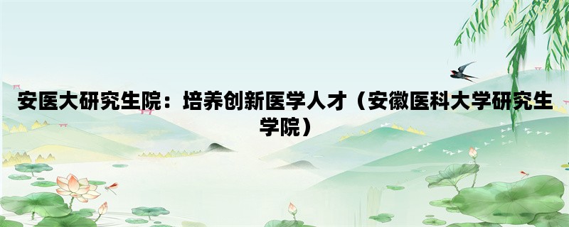 安医大研究生院：培养创新医学人才（安徽医科大学研究生学院）