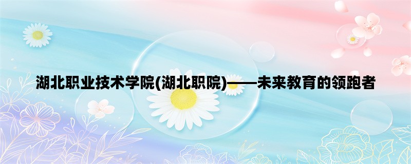 湖北职业技术学院(湖北职院)——未来教育的领跑者