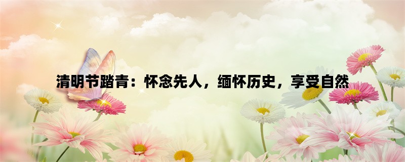 清明节踏青：怀念先人，缅怀历史，享受自然