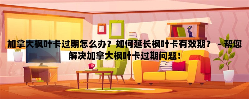 加拿大枫叶卡过期怎么办？如何延长枫叶卡有效期？ - 帮您解决加拿大枫叶卡过期问题！