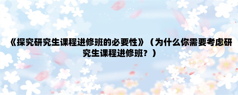 《探究研究生课程进修班的必要性》（为什么你需要考虑研究生课程进修班？）
