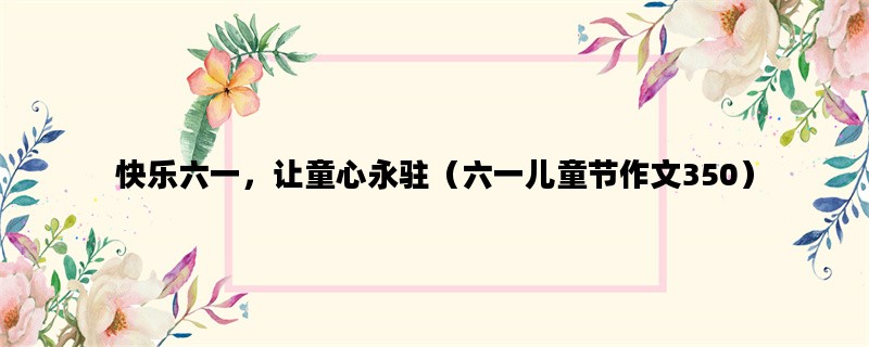 快乐六一，让童心永驻（六一儿童节作文350）