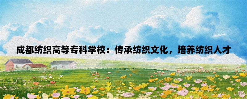 成都纺织高等专科学校：传承纺织文化，培养纺织人才