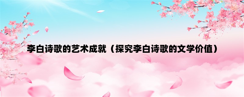 李白诗歌的艺术成就（探究李白诗歌的文学价值）