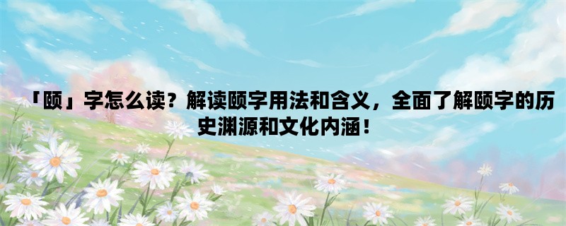 「颐」字怎么读？解读颐字用法和含义，全面了解颐字的历史渊源和文化内涵！