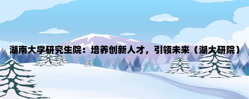 湖南大学研究生院：培养创新人才，引领未来（湖大研院）