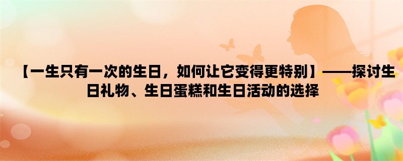 【一生只有一次的生日，如何让它变得更特别】——探讨生日礼物、生日蛋糕和生日活动的选择