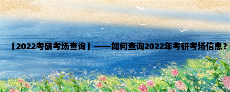 【2022考研考场查询】—