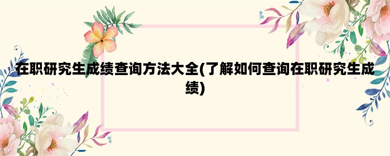在职研究生成绩查询方法大全(了解如何查询在职研究生成绩)