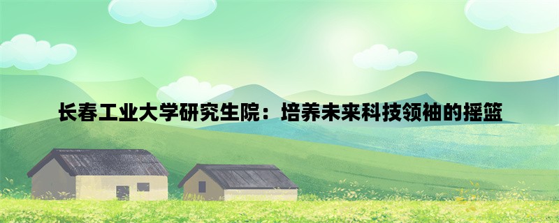 长春工业大学研究生院：培养未来科技领袖的摇篮