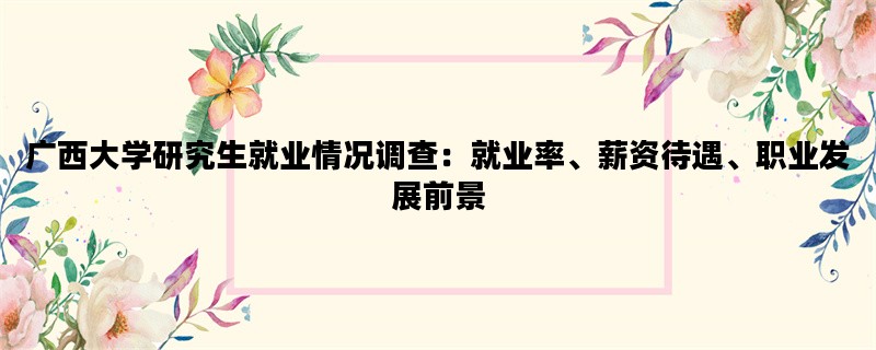 广西大学研究生就业情况调查：就业率、薪资待遇、职业发展前景