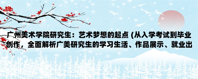 广州美术学院研究生：艺术梦想的起点 (从入学考试到毕业创作，全面解析广美研究生的学习生活、作品展示、就业出路)