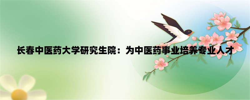 长春中医药大学研究生院：为中医药事业培养专业人才