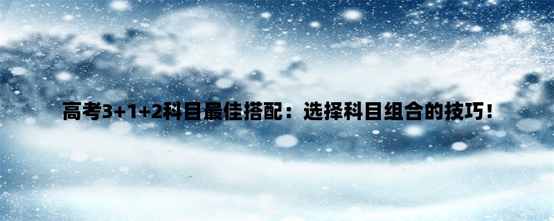 高考3+1+2科目最佳搭配：选择科目组合的技巧！