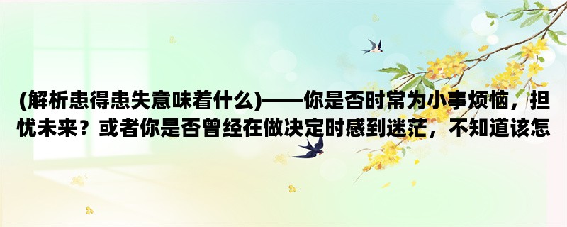 (解析患得患失意味着什么)——你是否时常为小事烦恼，担忧未来？或者你是否曾经在做决定时感到迷茫，不知道该怎么选择？这篇文章将为你解析患得患失的含义，帮助你摆脱这种负面情绪。