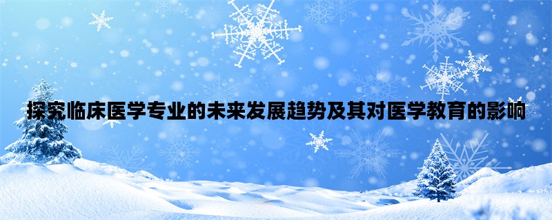 探究临床医学专业的未来发展趋势及其对医学教育的影响