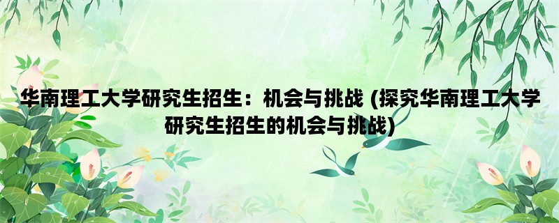 华南理工大学研究生招生：机会与挑战 (探究华南理工大学研究生招生的机会与挑战)