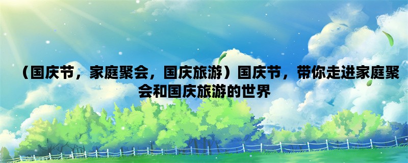 （国庆节，家庭聚会，国庆旅游）国庆节，带你走进家庭聚会和国庆旅游的世界