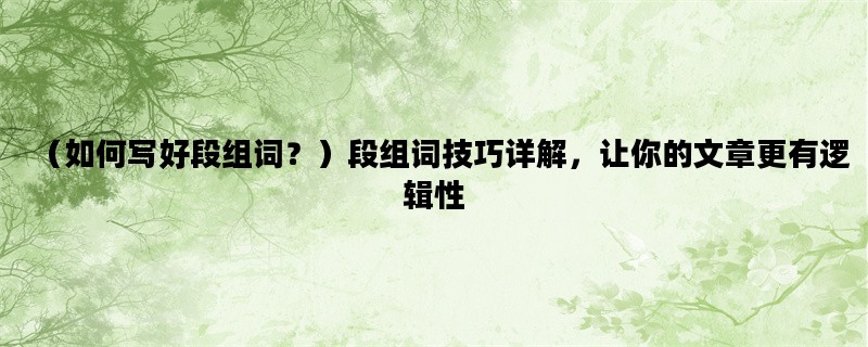 （如何写好段组词？）段组词技巧详解，让你的文章更有逻辑性