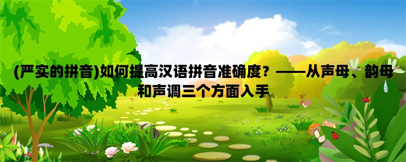 (严实的拼音)如何提高汉语拼音准确度？——从声母、韵母和声调三个方面入手