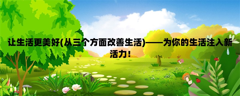 让生活更美好(从三个方面改善生活)——为你的生活注入新活力！