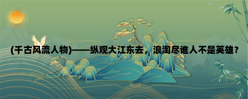 (千古风流人物)——纵观大江东去，浪淘尽谁人不是英雄？