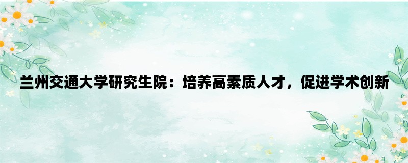 兰州交通大学研究生院：培养高素质人才，促进学术创新