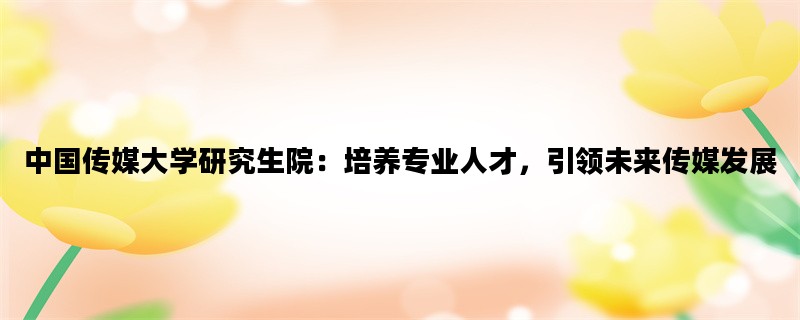 中国传媒大学研究生院：培养专业人才，引领未来传媒发展