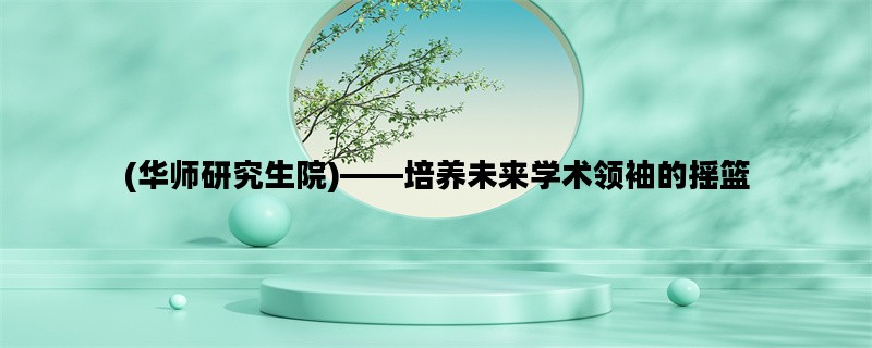 (华师研究生院)——培养未来学术领袖的摇篮
