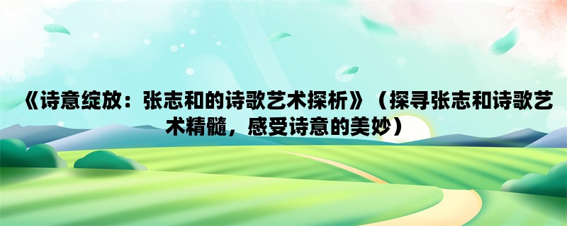 《诗意绽放：张志和的诗歌艺术探析》（探寻张志和诗歌艺术精髓，感受诗意的美妙）