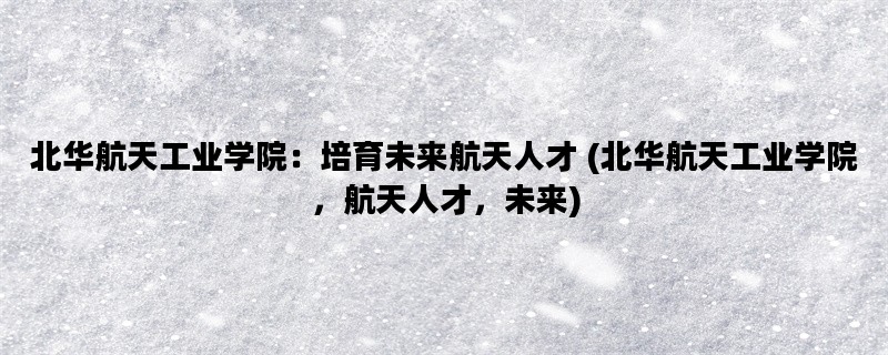 北华航天工业学院：培育未来航天人才 (北华航天工业学院，航天人才，未来)