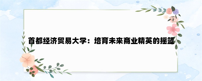 首都经济贸易大学：培育未来商业精英的摇篮
