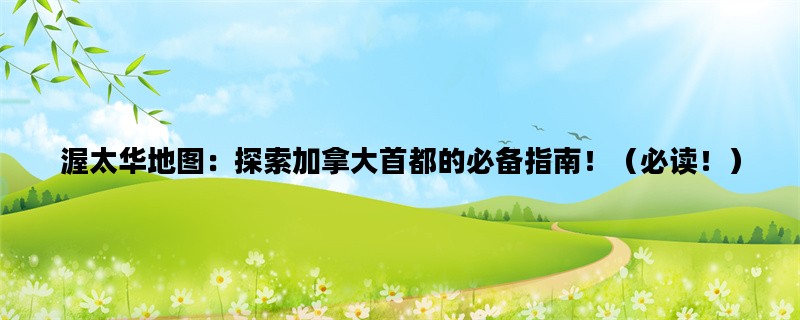 渥太华地图：探索加拿大首都的必备指南！（必读！）