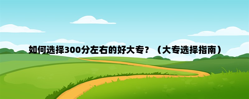 如何选择300分左右的好大专？（大专选择指南）