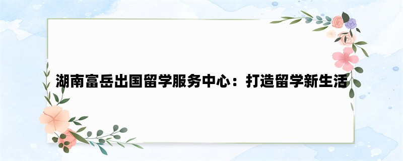 湖南富岳出国留学服务中心：打造留学新生活