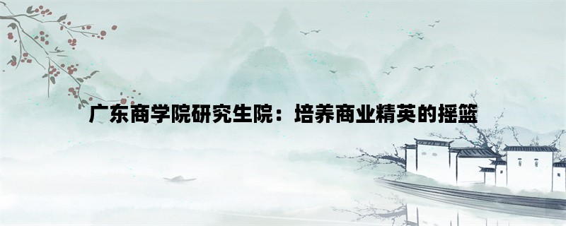 广东商学院研究生院：培养商业精英的摇篮