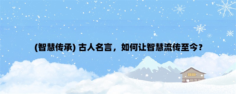 (智慧传承) 古人名言，如何让智慧流传至今？