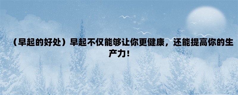 （早起的好处）早起不仅能够让你更健康，还能提高你的生产力！
